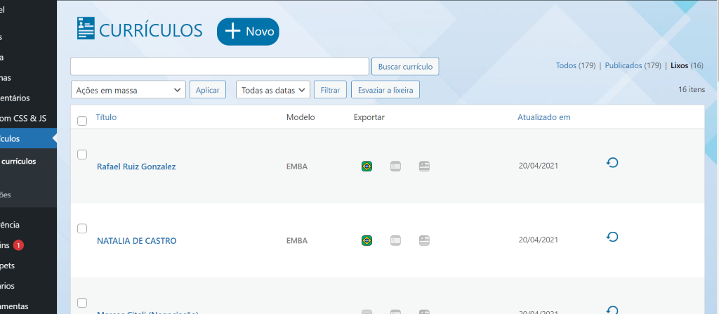 CURRÍCULOS 
entários 
om CSS & JS 
Tculos 
currículos 
ênaa 
Inos 
mentas 
Buscar currículo 
Esvaziar a lixeira 
Exportar 
Todos (179) | Publicados (179) | 
Lixos 
(16) 
Ações em massa 
Título 
Rafael Ruiz Gonzalez 
NATALIA DE CASTRO 
Aplicar 
Todas as datas v 
Modelo 
EMBA 
EMBA 
Filtrar 
Atualizado em 
20/04/2021 
20/04/2021 
16 itens 
o 
o 
